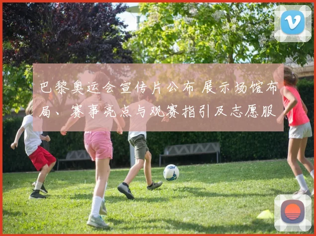 巴黎奥运会宣传片公布 展示场馆布局、赛事亮点与观赛指引及志愿服务安排