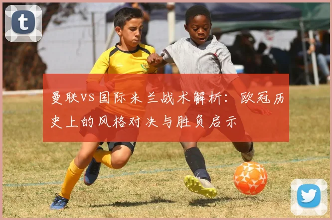 曼联vs国际米兰战术解析：欧冠历史上的风格对决与胜负启示