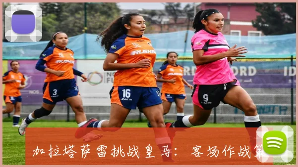 加拉塔萨雷挑战皇马:客场作战策略与首发阵容预测