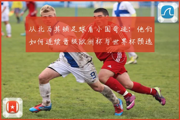 从北马其顿足球看小国奇迹：他们如何连续晋级欧洲杯与世界杯预选赛