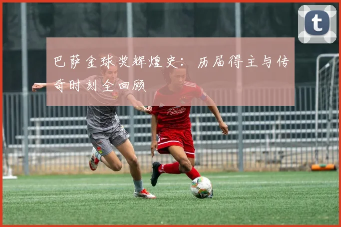 巴萨金球奖辉煌史：历届得主与传奇时刻全回顾