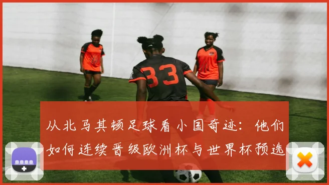 从北马其顿足球看小国奇迹：他们如何连续晋级欧洲杯与世界杯预选赛