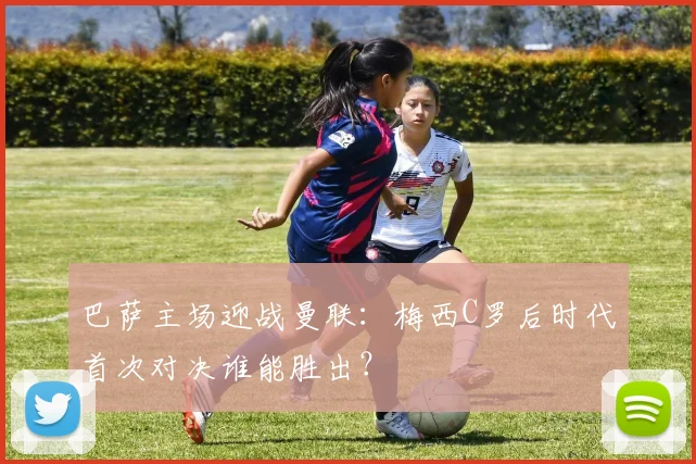 巴萨主场迎战曼联:梅西C罗后时代首次对决谁能胜出?