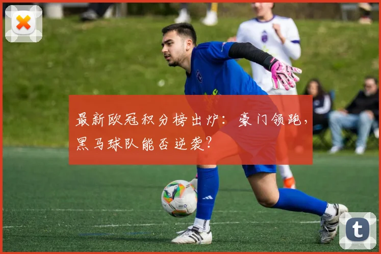 最新欧冠积分榜出炉：豪门领跑，黑马球队能否逆袭？