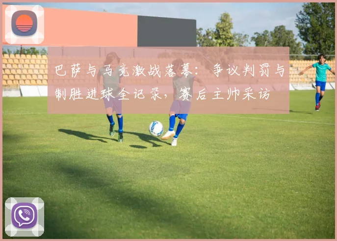 巴萨与马竞激战落幕:争议判罚与制胜进球全记录,赛后主帅采访