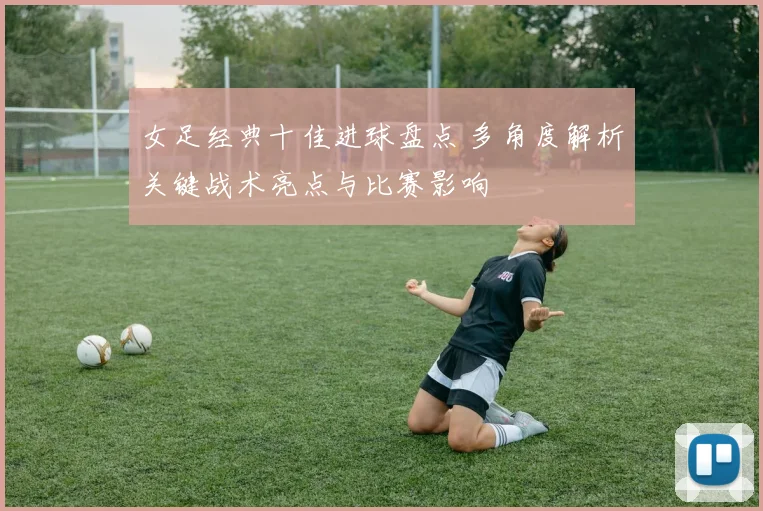 女足经典十佳进球盘点 多角度解析关键战术亮点与比赛影响