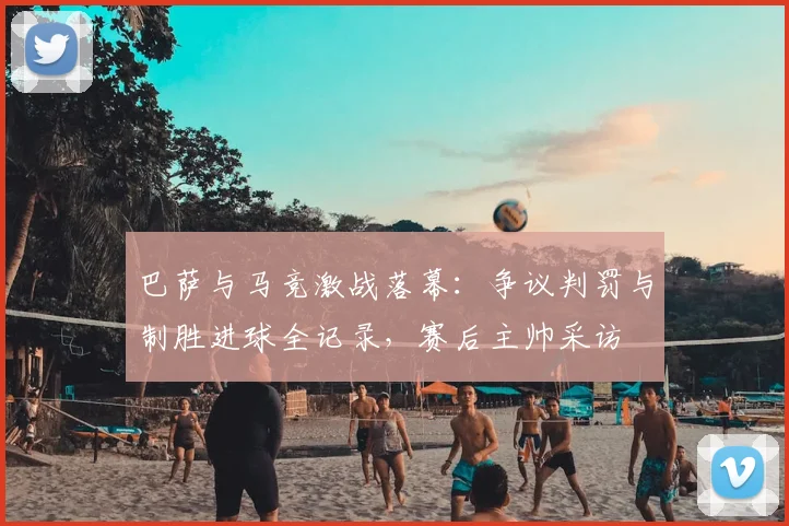 巴萨与马竞激战落幕:争议判罚与制胜进球全记录,赛后主帅采访