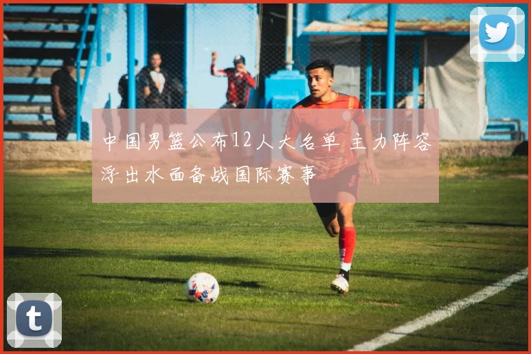 中国男篮公布12人大名单 主力阵容浮出水面备战国际赛事