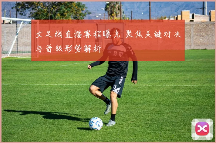 女足线直播赛程曝光 聚焦关键对决与晋级形势解析