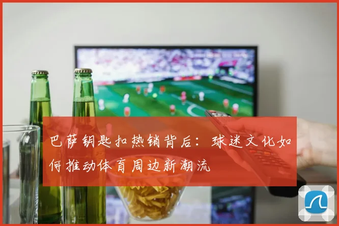 巴萨钥匙扣热销背后：球迷文化如何推动体育周边新潮流